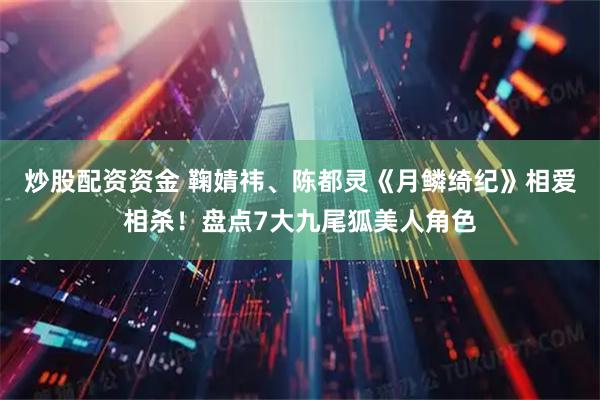 炒股配资资金 鞠婧祎、陈都灵《月鳞绮纪》相爱相杀！盘点7大九尾狐美人角色